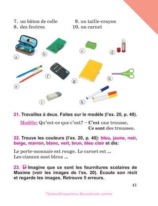 41
7.	 un bвton de colle	 9. un taille-crayon
8.	 des feutres	 10. un carnet
21. Travaillez à deux. Faites sur le modèle (l’ex. 20, p. 40).
Modиle: Qu’est-ce que c’est? – 
C’est une trousse.
	 Ce sont des trousses.
22. Trouve les couleurs (l’ex. 20, p. 40): bleu, jaune, noir,
beige, marron, blanc, vert, brun, bleu clair et dis:
Le porte-monnaie est rouge. Le carnet est …
Les ciseaux sont bleus …
23. Imagine que ce sont les fournitures scolaires de
Maxime (voir les images de l’ex. 20). Écoute son récit
et regarde les images. Retrouve 5 erreurs.
a
b
c d
e
f
g
h
i k
Правообладатель Вышэйшая школа
 