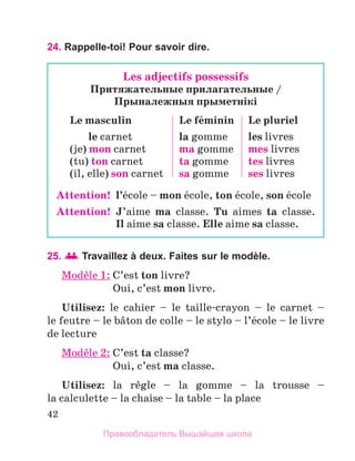 42
24. Rappelle-toi! Pour savoir dire.
25. Travaillez à deux. Faites sur le modèle.
Modиle 1: 
C’est ton livre?
	 Oui, c’est mon livre.
Utilisez: le cahier – le taille-crayon – le carnet –
le feutre – le bвton de colle – le stylo – l’йcole – le livre
de lecture
Modиle 2: C’est ta classe?
	 Oui, c’est ma classe.
Utilisez: la rиgle – la gomme – la trousse –
la calculette – la chaise – la table – la place
Les adjectifs possessifs
Притяжательные прилагательные /
Прыналежныя прыметнiкi
Le masculin
le carnet
(je) mon carnet
(tu) ton carnet
(il, elle) son carnet
Le fйminin
la gomme
ma gomme
ta gomme
sa gomme
Le pluriel
les livres
mes livres
tes livres
ses livres
Attention!  
l’йcole – mon йcole, ton йcole, son йcole
Attention!  
J’aime ma classe. Tu aimes ta classe. 
Il aime sa classe. Elle aime sa classe.
Правообладатель Вышэйшая школа
 