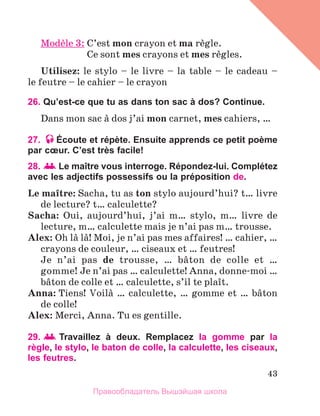 43
Modиle 3: 	
C’est mon crayon et ma rиgle.
	 Ce sont mes crayons et mes rиgles.
Utilisez: le stylo – le livre – la table – le cadeau –
le feutre – le cahier – le crayon
26. Qu’est-ce que tu as dans ton sac à dos? Continue.
Dans mon sac а dos j’ai mon carnet, mes cahiers, …
27. Écoute et répète. Ensuite apprends ce petit poème
par cœur. C’est très facile!
28.  Le maître vous interroge. Répondez-lui. Complétez
avec les adjectifs possessifs ou la préposition de.
Le maоtre: Sacha, tu as ton stylo aujourd’hui? t… livre
de lecture? t… calculette?
Sacha: Oui, aujourd’hui, j’ai m… stylo, m… livre de
lecture, m… calculette mais je n’ai pas m… trousse.
Alex: Oh lа lа! Moi, je n’ai pas mes affaires! … cahier, …
crayons de couleur, … ciseaux et … feutres!
Je n’ai pas de trousse, … bвton de colle et …
gomme! Je n’ai pas … calculette! Anna, donne-moi …
bвton de colle et … calculette, s’il te plaоt.
Anna: Tiens! Voilа … calculette, … gomme et … bвton
de colle!
Alex: Merci, Anna. Tu es gentille.
29.   
Travaillez à deux. Remplacez la gomme par la
règle, le stylo, le baton de colle, la calculette, les ciseaux,
les feutres.
Правообладатель Вышэйшая школа
 