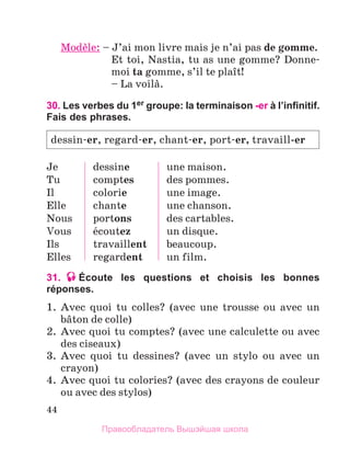 44
Modиle: – 
J’ai mon livre mais je n’ai pas de gomme.
	 
Et toi, Nastia, tu as une gomme? Donne-
moi ta gomme, s’il te plaоt!
	 – La voilа.
30. Les verbes du 1er groupe: la terminaison -er à l’infinitif.
Fais des phrases.
Je
Tu
Il
Elle
Nous
Vous
Ils
Elles
dessine
comptes
colorie
chante
portons
йcoutez
travaillent
regardent
une maison.
des pommes.
une image.
une chanson.
des cartables.
un disque.
beaucoup.
un film.
31. Écoute les questions et choisis les bonnes
réponses.
1.	 Avec quoi tu colles? (avec une trousse ou avec un
bвton de colle)
2.	 Avec quoi tu comptes? (avec une calculette ou avec
des ciseaux)
3.	 Avec quoi tu dessines? (avec un stylo ou avec un
crayon)
4.	 Avec quoi tu colories? (avec des crayons de couleur
ou avec des stylos)
dessin-er, regard-er, chant-er, port-er, travaill-er
Правообладатель Вышэйшая школа
 