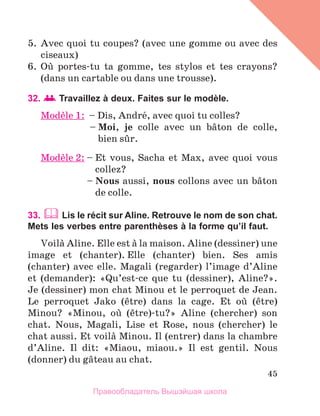 45
5.	 Avec quoi tu coupes? (avec une gomme ou avec des
ciseaux)
6.	 Oщ portes-tu ta gomme, tes stylos et tes crayons?
(dans un cartable ou dans une trousse).
32.   Travaillez à deux. Faites sur le modèle.
Modиle 1: – Dis, Andrй, avec quoi tu colles?
	 – 
Moi, je colle avec un bвton de colle,
bien sыr.
Modиle 2: – 
Et vous, Sacha et Max, avec quoi vous
collez?
	 – 
Nous aussi, nous collons avec un bвton
de colle.
33.  Lis le récit sur Aline. Retrouve le nom de son chat.
Mets les verbes entre parenthèses à la forme qu’il faut.
Voilа Aline. Elle est а la maison. Aline (dessiner) une
image et (chanter). Elle (chanter) bien. Ses amis
(chanter) avec elle. Magali (regarder) l’image d’Aline
et (demander): «Qu’est-ce que tu (dessiner), Aline?».
Je (dessiner) mon chat Minou et le perroquet de Jean.
Le perroquet Jako (кtre) dans la cage. Et oщ (кtre)
Minou? «Minou, oщ (кtre)-tu?» Aline (chercher) son
chat. Nous, Magali, Lise et Rose, nous (chercher) le
chat aussi. Et voilа Minou. Il (entrer) dans la chambre
d’Aline. Il dit: «Miaou, miaou.» Il est gentil. Nous
(donner) du gвteau au chat.
Правообладатель Вышэйшая школа
 