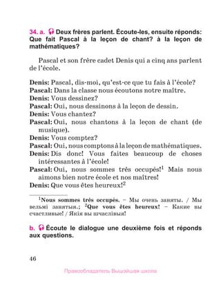 46
34. a. Deux frères parlent. Écoute-les, ensuite réponds:
Que fait Pascal à la leçon de chant? à la leçon de
mathématiques?
Pascal et son frиre cadet Denis qui a cinq ans parlent
de l’йcole.
Denis: Pascal, dis-moi, qu’est-ce que tu fais а l’йcole?
Pascal: Dans la classe nous йcoutons notre maоtre.
Denis: Vous dessinez?
Pascal: Oui, nous dessinons а la leзon de dessin.
Denis: Vous chantez?
Pascal: Oui, nous chantons а la leзon de chant (de
musique).
Denis: Vous comptez?
Pascal: Oui,nouscomptonsаlaleзondemathйmatiques.
Denis: Dis donc! Vous faites beaucoup de choses
intйressantes а l’йcole!
Pascal: Oui, nous sommes trиs occupйs!1 Mais nous
aimons bien notre йcole et nos maоtres!
Denis: Que vous кtes heureux!2
1Nous sommes trиs occupйs. – Мы очень заняты. / Мы
вельмi занятыя.; 2Que vous кtes heureux! – Какие вы
счастливые! / Якiя вы шчаслiвыя!
b. Écoute le dialogue une deuxième fois et réponds
aux questions.
Правообладатель Вышэйшая школа
 