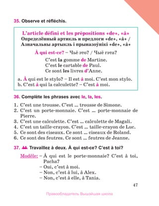 47
35. Observe et réfléchis.
36. Complète les phrases avec le, la, les.
1.	 C’est une trousse. C’est … trousse de Simone.
2.	 C’est un porte-monnaie. C’est … porte-monnaie de
Pierre.
3.	 C’est une calculette. C’est … calculette de Magali.
4.	 C’est un taille-crayon. C’est … taille-crayon de Luc.
5.	 Ce sont des ciseaux. Ce sont … ciseaux de Roland.
6.	 Ce sont des feutres. Ce sont … feutres de Jeanne.
37.   Travaillez à deux. À qui est-ce? C’est à toi?
Modиle: – 
А qui est le porte-monnaie? C’est а toi,
Pacha?
	 – Oui, c’est а moi.
	 – Non, c’est а lui, а Alex.
	 – Non, c’est а elle, а Tania.
L’article dйfini et les prйpositions «de», «а»
Определённый артикль и предлоги «de», «а» /
Азначальны артыкль i прыназоўнiкi «de», «а»
А qui est-cе? – Чьё это? / Чыё гэта?
C’est la gomme de Martine.
C’est le cartable de Paul.
Ce sont les livres d’Anne.
a. А qui est le stylo? – Il est а moi. C’est mon stylo.
b. C’est а qui la calculette? – C’est а moi.
Правообладатель Вышэйшая школа
 
