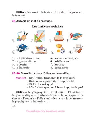 48
Utilisez: le carnet – le feutre – le cahier – la gomme –
la trousse
38. Associe un mot à une image.
Les matiиres scolaires
1.	 la littйrature russe	 5.	 les mathйmatiques
2.	 la gymnastique	 6.	 le bйlarusse
3.	 le dessin	 7.	 le russe
4.	 le franзais	 8.	 la musique
39.   Travaillez à deux. Faites sur le modèle.
Modиle: – 
Dis, Tania, tu apprends la musique?
	 – Oui, la musique, oui, je l’apprends!
	 – Et l’informatique?
	 – L’informatique, non! Je ne l’apprends pas!
Utilisez: la gйographie – la chimie – l’histoire –
la  gymnastique – l’informatique – la musique – le
dessin – l’anglais – l’allemand – le russe – le bйlarusse –
la physique – le franзais – …
a b c d
e f g h
Правообладатель Вышэйшая школа
 