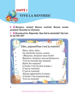 4
0. Bonjour, ami(e)! Bonne rentrée! Bonne année
scolaire! Écoutez la chanson.
1. Écoute et lis. Réponds: Que fait la clochette? Qu’est-
ce qu’elle dit?
VIVE	LA	RENTRЙE!
UNITÉ I
Chic,	aujourd’hui	c’est	la	rentrйe!
Dzin, dzin, dzin.
La clochette sonne, sonne.
«Bonjour, bonjour mon йcole!
Bonjour, bonjour mes professeurs.
Vive la rentrйe des classes!
Salut les copains!
L’йcole c’est du bon temps.»
C’est la rentrйe!
C’est la rentrйe!
Allons apprendre et jouer,
L’йcole c’est toujours gai. 
Vive la rentrйe! 
Правообладатель Вышэйшая школа
 