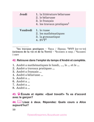 50
Jeudi	 1.	 la littйrature bйlarusse
	 2.	le bйlarusse
	 3.	le franзais
	 4.	les travaux pratiques1
Vendredi	 1.	le russe
	 2.	les mathйmatiques
	 3.	la gymnastique
	 4.	SVT2
1les travaux pratiques – Труд / Праца; 2SVT [se-ve-te]
(sciences de la vie et de la Terre) – Человек и мир / Чалавек
i свет
42. Retrouve dans l’emploi du temps d’André et complète.
1.	 Andrй a mathйmatiques le lundi, …, le … et le …
2.	 Andrй a travaux pratiques …
3.	 Andrй a franзais …
4.	 Andrй a bйlarusse …
5.	 Andrй a …
6.	 Andrй a …
7.	 Andrй a …
8.	 Andrй a …
43. Écoute et répète: «Quel travail!» Tu es d’accord
avec le garçon?
44.  
Lisez à deux. Répondez: Quels cours a Alice
aujourd’hui?
Правообладатель Вышэйшая школа
 