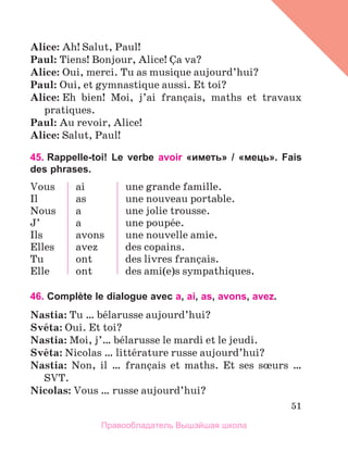 51
Alice: Ah! Salut, Paul!
Paul: Tiens! Bonjour, Alice! Зa va?
Alice: Oui, merci. Tu as musique aujourd’hui?
Paul: Oui, et gymnastique aussi. Et toi?
Alice: Eh bien! Moi, j’ai franзais, maths et travaux
pratiques.
Paul: Au revoir, Alice!
Alice: Salut, Paul!
45. Rappelle-toi! Le verbe avoir «иметь» / «мець». Fais
des phrases.
Vous
Il
Nous
J’
Ils
Elles
Tu
Elle
ai
as
a
a
avons
avez
ont
ont
une grande famille.
une nouveau portable.
une jolie trousse.
une poupйe.
unе nouvelle amie.
des copains.
des livres franзais.
des ami(e)s sympathiques.
46. Complète le dialogue avec a, ai, as, avons, avez.
Nastia: Tu … bйlarusse aujourd’hui?
Svйta: Oui. Et toi?
Nastia: Moi, j’… bйlarusse le mardi et le jeudi.
Svйta: Nicolas … littйrature russe aujourd’hui?
Nastia: Non, il … franзais et maths. Et ses sњurs …
SVT.
Nicolas: Vous … russe aujourd’hui?
Правообладатель Вышэйшая школа
 