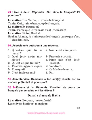 53
49. 
Lisez à deux. Répondez: Qui aime le français? Et
pourquoi?
Le maоtre: Dis, Tania, tu aimes le franзais?
Tania: Oui, j’aime beaucoup le franзais.
Le maоtre: Et pourquoi?
Tania: Parce que le franзais c’est intйressant.
Le maоtre: Et toi, Sacha?
Sacha: Ah non, je n’aime pas le franзais parce que c’est
trиs difficile.
50. Associe une question à une réponse.
1.	 Qu’est-ce que tu as
mardi?
2.	 Quel jour as-tu mu-
sique?
3.	 Qu’est-ce que tu fais?
4.	 Tuaimeslagymnastique?
5.	 Pourquoi?
6.	 C’est intйressant?
a. Non, c’est ennuyeux.
b. Franзais et russe.
c. Parce que c’est intй-
ressant.
d. Vendredi.
e. Je fais les devoirs.
f. Oui.
51. Jeu-interview. Demande à ton ami(e): Quelle est sa
matière préférée? et pourquoi?
52. Écoute et lis. Réponds: Combien de cours de
français par semaine ont les élèves?
Dans la classe de Katia
Le maоtre: Bonjour, mes enfants!
Les йlиves: Bonjour, monsieur.
Правообладатель Вышэйшая школа
 