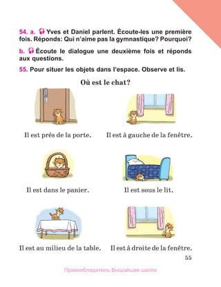 55
54. a. Yves et Daniel parlent. Écoute-les une première
fois. Réponds: Qui n’aime pas la gymnastique? Pourquoi?
b. Écoute le dialogue une deuxième fois et réponds
aux questions.
55. Pour situer les objets dans l’espace. Observe et lis.
Oщ est le chat?
Il est prиs de la porte.
Il est dans le panier.
Il est au milieu de la table.
Il est а gauche de la fenкtre.
Il est а droite de la fenкtre.
Il est sous le lit.
Правообладатель Вышэйшая школа
 