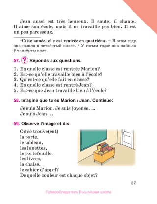 57
Jean  aussi  est  trиs  heureux.  Il  saute,  il  chante. 
Il  aime  son  йcole,  mais  il  ne  travaille  pas  bien.  Il  est 
un peu paresseux.
1Cette	annйe,	elle	est	rentrйe	en	quatriиme.	– В этом году
она пошла в четвёртый класс. / У гэтым годзе яна пайшла
ў чацвёрты клас.
57. 	Réponds aux questions.
1.  En quelle classe est rentrйe Marion?
2.  Est-ce qu’elle travaille bien а l’йcole? 
3.  Qu’est-ce qu’elle fait en classe?
4.  En quelle classe est rentrй Jean?
5.  Est-ce que Jean travaille bien а l’йcole?
58. Imagine que tu es Marion / Jean. Continue:
Je suis Marion. Je suis joyeuse. …
Je suis Jean. … 
59. Observe l’image et dis:
Oщ se trouve(ent) 
la porte,
le tableau,
les lunettes,
le portefeuille, 
les livres,
la chaise,
le cahier d’appel?
De quelle couleur est chaque objet?
Правообладатель Вышэйшая школа
 