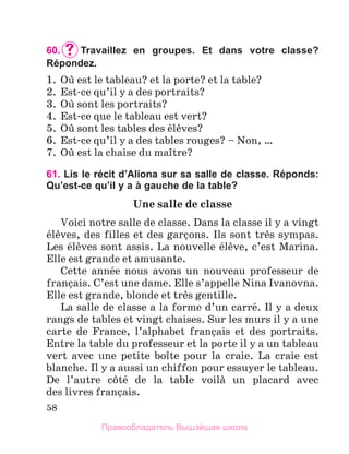 58
60.		
Travaillez en groupes. Et dans votre classe?
Répondez.
1.	 Oщ est le tableau? et la porte? et la table?
2.	 Est-ce qu’il y a des portraits?
3.	 Oщ sont les portraits?
4.	 Est-ce que le tableau est vert?
5.	 Oщ sont les tables des йlиves?
6.	 Est-ce qu’il y a des tables rouges? – Non, …
7.	 Oщ est la chaise du maоtre?
61. Lis le récit d’Aliona sur sa salle de classe. Réponds:
Qu’est-ce qu’il y a à gauche de la table?
Une salle de classe
Voici notre salle de classe. Dans la classe il y a vingt
йlиves, des filles et des garзons. Ils sont trиs sympas.
Les йlиves sont assis. La nouvelle йlиve, c’est Marina.
Elle est grande et amusante.
Cette annйe nous avons un nouveau professeur de
franзais. C’est une dame. Elle s’appelle Nina Ivanovna.
Elle est grande, blonde et trиs gentille.
La salle de classe a la forme d’un carrй. Il y a deux
rangs de tables et vingt chaises. Sur les murs il y a une
carte de France, l’alphabet franзais et des portraits.
Entre la table du professeur et la porte il y a un tableau
vert avec une petite boоte pour la craie. La craie est
blanche. Il y a aussi un chiffon pour essuyer le tableau.
De l’autre cфtй de la table voilа un placard avec
des livres franзais.
Правообладатель Вышэйшая школа
 