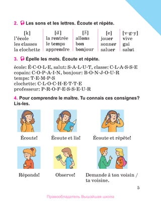 5
2. Les sons et les lettres. Écoute et répète.
[k]
l’йcole
les classes
la clochette
[
~]
la rentrйe
le temps
apprendre
[
~]
allons
bon
bonjour
[e]
jouer
sonner
saluer
[v-g-y]
vive
gai
salut
3. Épelle les mots. Écoute et répète.
йcole: Й-C-O-L-E, salut: S-A-L-U-T, classe: C-L-A-S-S-E
copain: C-O-P-A-I-N, bonjour: B-O-N-J-O-U-R
temps: T-E-M-P-S
clochette: C-L-O-C-H-E-T-T-E
professeur: P-R-O-F-E-S-S-E-U-R
4. Pour comprendre le maÎtre. Tu connais ces consignes?
Lis-les.
Йcoute! Йcoute et lis! Йcoute et rйpиte!
Rйponds! Observe! Demande а ton voisin /
ta voisine.
Правообладатель Вышэйшая школа
 