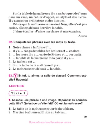 59
Sur la table de la maоtresse il y a un bouquet de fleurs
dans un vase, un cahier d’appel, un stylo et des livres.
Il y a aussi un ordinateur et des disques.
Est-ce que la maоtresse est assise? Non, elle n’est pas
assise, elle est debout derriиre la table.
J’aime йtudier. J’aime ma classe et mes copains.
Aliona
62. Complète les phrases avec les mots du texte.
1.	 Notre classe a la forme d’…
2.	 Il y a … rangs de tables des йcoliers et … chaises.
3.	 … les murs il y a … carte de France et … portraits.
4.	 … la table de la maоtresse et la porte il y a …
5.	 Le tableau est …
6.	 Sur la table de la maоtresse il y a …
7.	 La maоtresse est debout … la table.
63.		
Et toi, tu aimes ta salle de classe? Comment est-
elle? Raconte!
LECTURE
T e x t e 1
1. Associe une phrase à une image. Réponds: Tu connais
cette fille? Qu’est-ce qu’elle fait? Où est la maîtresse?
1.	 La table de la maоtresse est prиs du tableau.
2.	 Martine йcrit une addition au tableau.
Правообладатель Вышэйшая школа
 
