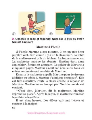 60
2. Observe le récit et réponds: Quel est le titre du livre?
Qui est l’auteur?
Martine	а	l’йcole
А l’йcole Martine a son pupitre. C’est un trиs beau 
pupitre vert. Sur le mur il y a un tableau noir. La table 
de la maоtresse est prиs du tableau. La leзon commence. 
La  maоtresse  marque  les  absents.  Martine  йcrit  dans 
son cahier. Йcrire est amusant. Le cahier de Martine a 
cinquante pages. Martine a йcrit son nom: ainsi tous les 
йlиves reconnaissent le cahier de Martine. 
Ensuite la maоtresse appelle Martine pour йcrire une 
addition au tableau. Martine s’applique beaucoup1. Elle 
est trиs attentive. Toute la classe йcoute la rйponse de 
Martine. Martine ne se trompe pas. Tout le monde est 
content.
– C’est  bien,  Martine,  dit  la  maоtresse.  Martine 
reprend sa place2. Aprиs la leзon, la maоtresse ramasse 
les cahiers des йlиves.
Il  est  cinq  heures.  Les  йlиves  quittent  l’йcole  et 
courent а la maison.
a b
Правообладатель Вышэйшая школа
 