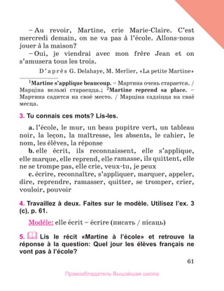 61
– Au revoir, Martine, crie Marie-Claire. C’est
mercredi demain, on ne va pas а l’йcole. Allons-nous
jouer а la maison?
– Oui, je viendrai avec mon frиre Jean et on
s’amusera tous les trois.
D ’ a p r и s G. Delahaye, M. Merlier, «La petite Martine»
1Martine s’applique beaucoup. – Мартина очень старается. /
Марцiна вельмi стараецца.; 2Martine reprend sa place. –
Мартина садится на своё место. / Марцiна садзiцца на сваё
месца.
3. Tu connais ces mots? Lis-les.
a. l’йcole, le mur, un beau pupitre vert, un tableau
noir, la leзon, la maоtresse, les absents, le cahier, le
nom, les йlиves, la rйponse
b. elle йcrit, ils reconnaissent, elle s’applique, 
elle marque, elle reprend, elle ramasse, ils quittent, elle
ne se trompe pas, elle crie, veux-tu, je peux
c. йcrire, reconnaоtre, s’appliquer, marquer, appeler,
dire, reprendre, ramasser, quitter, se tromper, crier,
vouloir, pouvoir
4. Travaillez à deux. Faites sur le modèle. Utilisez l’ex. 3
(c), p. 61.
Modиle: elle йcrit – йcrire (писать / пiсаць)
5.  Lis le récit «Martine à lʼécole» et retrouve la
réponse à la question: Quel jour les élèves français ne
vont pas à l’école?
Правообладатель Вышэйшая школа
 