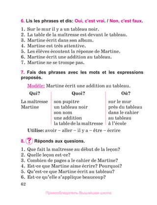62
6. Lis les phrases et dis: Oui, c’est vrai. / Non, c’est faux.
1.	 Sur le mur il y a un tableau noir.
2.	 La table de la maоtresse est devant le tableau.
3.	 Martine йcrit dans son album.
4.	 Martine est trиs attentive.
5.	 Les йlиves йcoutent la rйponse de Martine.
6.	 Martine йcrit une addition au tableau.
7.	 Martine ne se trompe pas.
7. Fais des phrases avec les mots et les expressions
proposés.
Modиle: Martine йcrit une addition au tableau.
Qui?
La maоtresse
Martine
Quoi?
son pupitre
un tableau noir
son nom
une addition
la table de la maоtresse
Oщ?
sur le mur
prиs du tableau
dans le cahier
au tableau
а l’йcole
Utilise: avoir – aller – il y a – кtre – йcrire
8.		
Réponds aux quesions.
1.	 Que fait la maоtresse au dйbut de la leзon?
2.	 Quelle leзon est-ce?
3.	 Combien de pages a le cahier de Martine?
4.	 Est-ce que Martine aime йcrire? Pourquoi?
5.	 Qu’est-ce que Martine йcrit au tableau?
6.	 Est-ce qu’elle s’applique beaucoup?
Правообладатель Вышэйшая школа
 