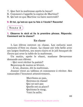63
7.	 Que fait la maоtresse aprиs la leзon?
8.	 Comment s’appelle la copine de Martine?
9.	 Qu’est-ce que Martine va faire mercredi?
9. Et toi, qu’est-ce que tu fais à l’école? Raconte!
T e x t e 2
1. Observe le récit et lis la première phrase. Réponds:
Comment est la classe?
En classe
1. Les йlиves entrent en classe. Les enfants sont
contents d’кtre en classe. La classe est trиs belle avec
ses larges fenкtres, ses murs clairs et le joli bouquet de
fleurs qui orne la table de la maоtresse.
Un matin, aprиs le chant, madame Devarenne
demande aux йlиves:
– Qui veut rйciter la poйsie?
Beaucoup de mains se lиvent.
– А toi, Jeanne, dit la maоtresse.
Jeanne vient au tableau et commence а rйciter. Ses
camarades l’йcoutent attentivement.
Marchons au pas,
Entrons en classe!
Qui ne sait pas
Quelle est sa place?
Quittons le rang,
Voici la salle;
Правообладатель Вышэйшая школа
 