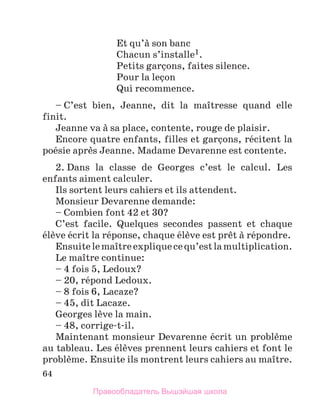 64
Et qu’а son banc
Chacun s’installe1.
Petits garзons, faites silence.
Pour la leзon
Qui recommence.
– C’est bien, Jeanne, dit la maоtresse quand elle
finit.
Jeanne va а sa place, contente, rouge de plaisir.
Encore quatre enfants, filles et garзons, rйcitent la
poйsie aprиs Jeanne. Madame Devarenne est contente.
2. Dans la classe de Georges c’est le calcul. Les
enfants aiment calculer.
Ils sortent leurs cahiers et ils attendent.
Monsieur Devarenne demande:
– Combien font 42 et 30?
C’est facile. Quelques secondes passent et chaque
йlиve йcrit la rйponse, chaque йlиve est prкt а rйpondre.
Ensuitelemaоtreexpliquecequ’estlamultiplication.
Le maоtre continue:
– 4 fois 5, Ledoux?
– 20, rйpond Ledoux.
– 8 fois 6, Lacaze?
– 45, dit Lacaze.
Georges lиve la main.
– 48, corrige-t-il.
Maintenant monsieur Devarenne йcrit un problиme
au tableau. Les йlиves prennent leurs cahiers et font le
problиme. Ensuite ils montrent leurs cahiers au maоtre.
Правообладатель Вышэйшая школа
 