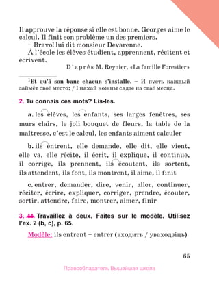 65
Il approuve la rйponse si elle est bonne. Georges aime le
calcul. Il finit son problиme un des premiers.
– Bravo! lui dit monsieur Devarenne.
А l’йcole les йlиves йtudient, apprennent, rйcitent et
йcrivent.
D ’ a p r и s M. Reynier, «La famille Forestier»
1Et qu’а son banc chacun s’installe. – И пусть каждый
займёт своё место; / I няхай кожны сядзе на сваё месца.
2. Tu connais ces mots? Lis-les.
a. les йlиves, les enfants, ses larges fenкtres, ses
murs clairs, le joli bouquet de fleurs, la table de la
maоtresse, c’est le calcul, les enfants aiment calculer
b. ils entrent, elle demande, elle dit, elle vient,
elle  va, elle rйcite, il йcrit, il explique, il continue, 
il corrige, ils prennent, ils йcoutent, ils sortent, 
ils attendent, ils font, ils montrent, il aime, il finit
c. entrer, demander, dire, venir, aller, continuer,
rйciter, йcrire, expliquer, corriger, prendre, йcouter,
sortir, attendre, faire, montrer, aimer, finir
3.   Travaillez à deux. Faites sur le modèle. Utilisez
l’ex. 2 (b, c), p. 65.
Modиle: ils entrent – entrer (входить / уваходзiць)
Правообладатель Вышэйшая школа
 