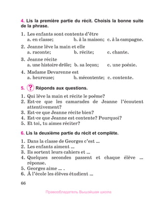 66
4. Lis la première partie du récit. Choisis la bonne suite
de la phrase.
1.	 Les enfants sont contents d’кtre
	 a. en classe;	 b. а la maison;	 c. а la campagne.
2.	 Jeanne lиve la main et elle
	 a. raconte;	 b. rйcite;	 c. chante.
3.	 Jeanne rйcite
	 a. une histoire drфle;	 b. sa leзon;	 c. une poйsie.
4.	 Madame Devarenne est
	 a. heureuse;	 b. mйcontente;	 c. contente.
5.	 	
Réponds aux questions.
1.	 Qui lиve la main et rйcite le poиme?
2.	 Est-ce que les camarades de Jeanne l’йcoutent
attentivement?
3.	 Est-ce que Jeanne rйcite bien?
4.	 Est-ce que Jeanne est contente? Pourquoi?
5.	 Et toi, tu aimes rйciter?
6. Lis la deuxième partie du récit et complète.
1.	 Dans la classe de Georges c’est …
2.	 Les enfants aiment …
3.	 Ils sortent leurs cahiers et …
4.	 Quelques secondes passent et chaque йlиve …
rйponse.
5.	 Georges aime … .
6.	 А l’йcole les йlиves йtudient …
Правообладатель Вышэйшая школа
 