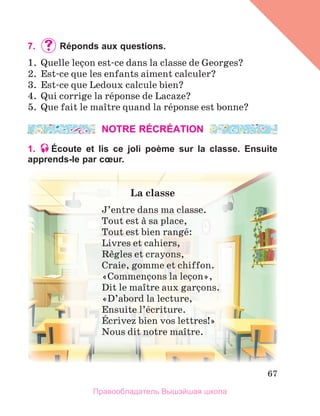 67
7. 	Réponds aux questions.
1.  Quelle leзon est-ce dans la classe de Georges? 
2.  Est-ce que les enfants aiment calculer?
3.  Est-ce que Ledoux calcule bien?
4.  Qui corrige la rйponse de Lacaze? 
5.  Que fait le maоtre quand la rйponse est bonne? 
NOTRE RÉCRÉATION
1. Écoute et lis ce joli poème sur la classe. Ensuite
apprends-le par cœur.
La	classe
J’entre dans ma classe.
Tout est а sa place,
Tout est bien rangй:
Livres et cahiers, 
Rиgles et crayons,
Craie, gomme et chiffon.
«Commenзons la leзon», 
Dit le maоtre aux garзons.
«D’abord la lecture,
Ensuite l’йcriture.
Йcrivez bien vos lettres!»
Nous dit notre maоtre.
Правообладатель Вышэйшая школа
 