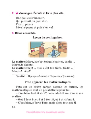 68
2. Virelangue. Écoute et lis le plus vite.
Une poule sur un mur, 
Qui picotait du pain dur,
Picoti, picota
Lиve la queue et puis s’en va!
3. Rions ensemble.
Leзon	de	conjugaison
Le	maоtre: Marc, si c’est toi qui chantes, tu dis …
Marc: Je chante.
Le	maоtre: Bien! … Et si c’est ton frиre, tu dis …
Marc: Arrкte!1 
1Arrкte! – Прекрати! (петь) / Перастань! (спяваць)
Toto	apprend	les	mathйmatiques
Toto  est  un  brave  garзon  comme  les  autres,  les 
mathйmatiques sont un peu difficile pour lui.
– Combien font 6 et 2? demande-t-il un jour а son 
maоtre. 
– 6 et 2 font 8, et 5 et 3 font 8, et 4 et 4 font 8. 
– C’est bien, s’йcrie Toto, mais alors tout est 8! 
Правообладатель Вышэйшая школа
 