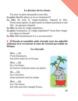 69
Le	dernier	de	la	classe
Un jour le pиre demande а son fils:
Le	pиre: Quelle place as-tu ce trimestre? 
Le	 fils:  Je  suis  le  vingt-sixiиme,  rйpond  le  fils.
Trois mois aprиs, le pиre pose la mкme question а son 
fils.  Le garзon rйpond:
Le	fils: Je suis le vingt-septiиme. 
Le	pиre: Comment, le vingt-septiиme? Vous кtes vingt-
six dans ta classe!
Le	fils: Oh! maintenant il y a un nouveau! 
4. Écoute et complète cette charade avec les adjectifs
ordinaux et tu va trouver le nom de l’animal qui habite en
Afrique.
La	charade
Mon … (1)
C’est йtonnant, 
est йcrit mais ne se lit pas.
Mon … (2)
Зa c’est bien,
se trouve toujours sous un point.
Ma … (3)
Зa c’est fort,
nous entoure tout le corps.
Mon … (4)
Зa c’est beau,
est trиs souvent rempli d’eau.
Правообладатель Вышэйшая школа
 