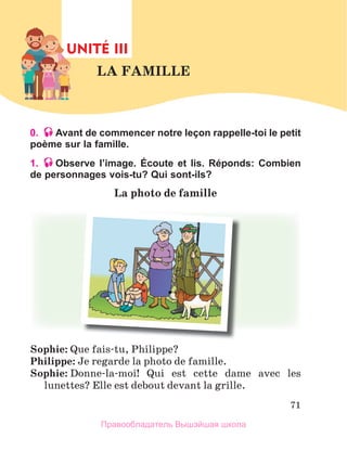 71
0. Avant de commencer notre leçon rappelle-toi le petit
poème sur la famille.
1. Observe lʼimage. Écoute et lis. Réponds: Combien
de personnages vois-tu? Qui sont-ils?
La	photo	de	famille
Sophie: Que fais-tu, Philippe?
Philippe: Je regarde la photo de famille.
Sophie: Donne-la-moi!  Qui  est  cette  dame  avec  les 
lunettes? Elle est debout devant la grille. 
UNITÉ III
LA	FAMILLE	
UNIT
Правообладатель Вышэйшая школа
 