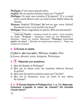 72
Philippe: C’est notre grand-mиre.
Sophie: Et ces petits enfants assis sur l’herbe?1
Philippe: Ce sont nos cousins d’Avignon2. Il y a aussi
notre oncle Henri avec un fusil et son fidиle chien de
chasse.
Maman: Sophie! Philippe! Qu’est-ce que vous faites?
Pourquoi avez-vous quittй vos jeux?3
Philippe: Nous regardons la photo. Elle est amusante!
1assis sur l’herbe – которые сидят на траве / якiя сядзяць
на траве; 2Avignon – Авиньон, город на юге Франции; /
Авiньён, горад на поўднi Францыi; 3Pourquoi avez-vous
quittй vos jeux? – Почему вы перестали играть?; / Чаму вы
перасталi гуляць?
2. Écoute et répète.
[f] photo, photographie, Philippe, Sophie, film
[v] avec, devant, vous, Avignon, Vйronique
3.	 	Réponds aux questions.
1.	 Que dit Sophie а Philippe?
2.	 Qui est la dame avec les lunettes debout devant
la grille?
3.	 Qui sont les petits enfants assis sur l’herbe?
4.	 Qui est le monsieur avec un fusil et son chien
de chasse?
4. a. Écoute Sophie et Philippe (l’ex. 1, p. 71). Réponds:
Comment s’appelle le chien de chasse? Où travaille
l’oncle Henri?
Правообладатель Вышэйшая школа
 