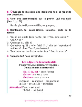 73
b. Écoute le dialogue une deuxième fois et réponds
aux questions.
5. 
Parle des personnages sur la photo. Qui est qui?
(l’ex. 1, p. 71)
Sur la photo il y a une fille, un garзon, …
6. 
Maintenant, toi aussi (Denis, Natacha), parle de ta
famille.
1.	 Tu as un oncle (une tante, un frиre, une sњur)? –
Oui? Non?
2.	 Quel вge il / elle a?
3.	 Qu’est-ce qu’il / elle fait? Il / elle est ingйnieur?
mйdecin? chauffeur? professeur?
4.	 Tu aimes ton oncle (ta tante, ton frиre, ta sњur)?
7. Rappelle-toi! Pour savoir dire.
Les adjectifs dйmonstratifs
Указательные прилагательные /
Указальныя прыметнiкi
(le, l’) ce, cet – этот / гэты
(la) cette – эта / гэта
(les) ces – эти / гэтыя
le garзon – ce garзon – ces garзons
la fille – cette fille – ces filles
Attention! 
l’ami – cet ami
	 l’hфtel – cet hфtel
Правообладатель Вышэйшая школа
 