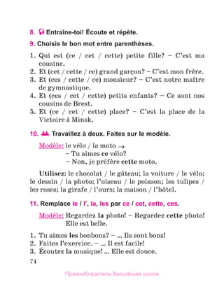 74
8. Entraîne-toi! Écoute et répète.
9. Choisis le bon mot entre parenthèses.
1.	 Qui est (ce / cet / cette) petite fille? – C’est ma
cousine.
2.	 Et (cet / cette / ce) grand garзon? – C’est mon frиre.
3.	 Et (ces / cette / ce) monsieur? – C’est notre maоtre
de gymnastique.
4.	 Et (ces / cet / cette) petits enfants? – Ce sont nos
cousins de Brest.
5.	 Et (ce / cet / cette) place? – C’est la place de la
Victoire а Minsk.
10. Travaillez à deux. Faites sur le modèle.
Modиle: le vйlo / la moto →
	 – Tu aimes ce vйlo?
	 – Non, je prйfиre cette moto.
Utilisez: le chocolat / le gвteau; la voiture / le vйlo;
le dessin / la photo; l’oiseau / le poisson; les tulipes /
les roses; la girafe / l’ours; la maison / l’hфtel.
11. Remplace le / l’, la, les par ce / cet, cette, ces.
Modиle: 
Regardez la photo! – Regardez cette photo!
Elle est belle.
1.	 Tu aimes les bonbons? – … Ils sont bons!
2.	 Faites l’exercice. – … Il est facile!
3.	 Йcoutez la musique! … Elle est douce.
Правообладатель Вышэйшая школа
 