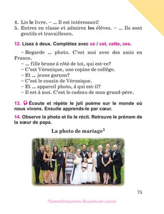 75
4.  Lis le livre. – … Il est intйressant!
5.  Entrez en classe et admirez les йlиves. – … Ils sont 
gentils et travailleurs.
12. Lisez à deux. Complétez avec ce / cet, cette, ces.
– Regarde  …  photo.  C’est  moi  avec  des  amis  en 
France.
– … fille brune а cфtй de toi, qui est-ce?
– C’est Vйronique, une copine de collиge.
– Et … jeune garзon?
– C’est le cousin de Vйronique.
– Et … appareil photo, а qui est-il?
– Il est а moi. C’est le cadeau de mon grand-pиre.
13. Écoute et répète le joli poème sur le monde où
nous vivons. Ensuite apprends-le par cœur.
14. Observe la photo et lis le récit. Retrouve le prénom de
la sœur de papa.
La	photo	de	mariage1
Правообладатель Вышэйшая школа
 