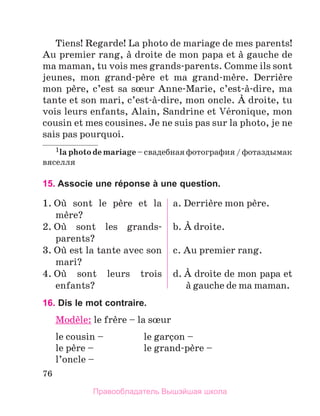 76
Tiens! Regarde! La photo de mariage de mes parents!
Au premier rang, а droite de mon papa et а gauche de
ma maman, tu vois mes grands-parents. Comme ils sont
jeunes, mon grand-pиre et ma grand-mиre. Derriиre
mon pиre, c’est sa sњur Anne-Marie, c’est-а-dire, ma
tante et son mari, c’est-а-dire, mon oncle. А droite, tu
vois leurs enfants, Alain, Sandrine et Vйronique, mon
cousin et mes cousines. Je ne suis pas sur la photo, je ne
sais pas pourquoi.
1la photo de mariage – свадебная фотография / фотаздымак
вяселля
15. Associe une réponse à une question.
1. Oщ sont le pиre et la
mиre?
2. Oщ sont les grands-
parents?
3. Oщ est la tante avec son
mari?
4. Oщ sont leurs trois
enfants?
a. Derriиre mon pиre.
b. А droite.
c. Au premier rang.
d. А droite de mon papa et
а gauche de ma maman.
16. Dis le mot contraire.
Modиle: le frиre – la sњur
le cousin – 	 le garзon –
le pиre – 	 le grand-pиre –
l’oncle –
Правообладатель Вышэйшая школа
 