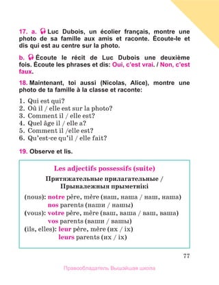 77
17. a. Luc Dubois, un écolier français, montre une
photo de sa famille aux amis et raconte. Écoute-le et
dis qui est au centre sur la photo.
b. Écoute le récit de Luc Dubois une deuxième
fois. Écoute les phrases et dis: Oui, c’est vrai. / Non, c’est
faux.
18. Maintenant, toi aussi (Nicolas, Alice), montre une
photo de ta famille à la classe et raconte:
1.	 Qui est qui?
2.	 Oщ il / elle est sur la photo?
3.	 Comment il / elle est?
4.	 Quel вge il / elle a?
5.	 Comment il /elle est?
6.	 Qu’est-ce qu’il / elle fait?
19. Observe et lis.
Les adjectifs possessifs (suite)
Притяжательные прилагательные /
Прыналежныя прыметнiкi
(nous): notre pиre, mиre (наш, наша / наш, наша)
	 nos parents (наши / нашы)
(vous): votre pиre, mиre (ваш, ваша / ваш, ваша)
	 vos parents (ваши / вашы)
(ils, elles): leur pиre, mиre (их / iх)
	 leurs parents (их / iх)
Правообладатель Вышэйшая школа
 