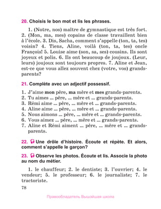 78
20. Choisis le bon mot et lis les phrases.
1. (Notre, nos) maоtre de gymnastique est trиs fort.
2. (Mon, ma, mes) copains de classe travaillent bien
а l’йcole. 3. Dis, Sacha, comment s’appelle (ton, ta, tes)
voisin? 4. Tiens, Aline, voilа (ton, ta, tes) oncle
Franзois! 5. Louise aime (son, sa, ses) cousins. Ils sont
joyeux et polis. 6. Ils ont beaucoup de joujoux. (Leur,
leurs) joujoux sont toujours propres. 7. Aline et Jean,
est-ce que vous allez souvent chez (votre, vos) grands-
parents?
21. Complète avec un adjectif possessif.
1.	 J’aime mon pиre, ma mиre et mes grands-parents.
2.	 Tu aimes … pиre, … mиre et … grands-parents.
3.	 Rйmi aime … pиre, … mиre et … grands-parents.
4.	 Aline aime … pиre, … mиre et … grands-parents.
5.	 Nous aimons … pиre, … mиre et … grands-parents.
6.	 Vous aimez … pиre, … mиre et … grands-parents.
7.	 Aline et Rйmi aiment … pиre, … mиre et … grands-
parents.
22. Une drôle d’histoire. Écoute et répète. Et alors,
comment s’appelle le garçon?
23. Observe les photos. Écoute et lis. Associe la photo
au nom du métier.
1. le chauffeur; 2. le dentiste; 3. l’ouvrier; 4. le
vendeur; 5. le professeur; 6. le journaliste; 7. le
tractoriste.
Правообладатель Вышэйшая школа
 