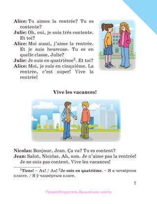 7
Alice: Tu  aimes  la  rentrйe?  Tu  es 
contente? 
Julie: Oh, oui, je suis trиs contente. 
Et toi?
Alice: Moi  aussi,  j’aime  la  rentrйe. 
Et  je  suis  heureuse.  Tu  es  en 
quelle classe, Julie? 
Julie: Je suis en quatriиme2. Et toi? 
Alice: Moi, je suis en cinquiиme. La 
rentrйe,  c’est  super!  Vive  la 
rentrйe! 
Vive	les	vacances!	
Nicolas: Bonjour, Jean. Зa va? Tu es content?
Jean: Salut, Nicolas. Ah, non. Je n’aime pas la rentrйe! 
Je ne suis pas content. Vive les vacances! 
1Tiens! – Ах! / Ах! 2Je	suis	en	quatriиme. – Я в четвёртом
классe. / Я ў чацвёртым класе.
Правообладатель Вышэйшая школа
 