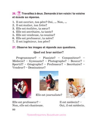 80
26.		
Travaillez à deux. Demande à ton voisin / ta voisine
et écoute sa réponse.
1.	 Il est ouvrier, ton pиre? Oui, … Non, …
2.	 Il est йcolier, ton frиre?
3.	 Elle est йcoliиre, ta sњur?
4.	 Elle est secrйtaire, ta tante?
5.	 Elle est vendeuse, ta cousine?
6.	 Elle est professeur, ta mиre?
7.	 Il est ingйnieur, ton pиre?
27. Observe les images et réponds aux questions.
Quel est leur mйtier?  
Programmeur? – Pianiste? – Compositeur? –
Mйdecin? – Gymnaste? – Photographe? – Boxeur? –
Sportif? – Gйographe? – Professeur? – Secrйtaire? –
Vendeur? – Dessinateur?
Elle est professeur? –
Non, elle est chanteuse.
Il est mйdecin? –
Oui, il est mйdecin.
Elle est journaliste?
Правообладатель Вышэйшая школа
 
