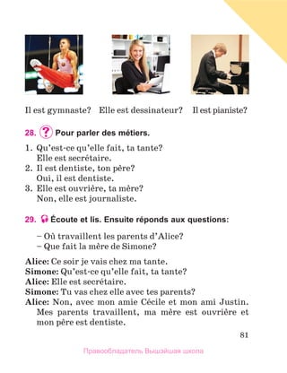 81
28.	 	
Pour parler des métiers.
1.	 Qu’est-ce qu’elle fait, ta tante?
	 Elle est secrйtaire.
2.	 Il est dentiste, ton pиre?
	 Oui, il est dentiste.
3.	 Elle est ouvriиre, ta mиre?
	 Non, elle est journaliste.
29. Écoute et lis. Ensuite réponds aux questions:
– Oщ travaillent les parents d’Alice?
– Que fait la mиre de Simone?
Alice: Ce soir je vais chez ma tante.
Simone: Qu’est-ce qu’elle fait, ta tante?
Alice: Elle est secrйtaire.
Simone: Tu vas chez elle avec tes parents?
Alice: Non, avec mon amie Cйcile et mon ami Justin.
Mes parents travaillent, ma mиre est ouvriиre et
mon pиre est dentiste.
Il est pianiste?
Elle est dessinateur?
Il est gymnaste?
Правообладатель Вышэйшая школа
 