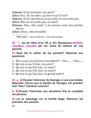 82
Simone: Il est dentiste, ton pиre?
Alice: Oui. Et ton pиre, qu’est-ce qu’il fait?
Simone. Il est chauffeur et ma mиre ne travaille pas.
Alice: Elle ne travaille pas, ta mиre?
Simone: Non, elle reste1 а la maison avec mes petites
sњurs.
Alice: Alors, elle travaille!
1elle reste – она остаётся / яна застаецца
30.  Jeu de rôles. (l’ex. 29, p. 81). Remplacez dentiste,
chauffeur, ouvrière par les noms de métiers de vos
parents.
31. 
Quel est le métier de tes parents? Réponds aux
questions.
1.	 Est-ce que tes parents travaillent? – Oui, … / Non, …
2.	 Qu’est-ce qu’il fait, ton pиre?
3.	 Qu’est-ce qu’elle fait, ta mиre?
4.	 Qu’est-ce qu’elle fait, ta tante?
5.	 Qu’est-ce qu’elle fait, ta grand-mиre?
32. a. Écoute l’interview de Georges à une journaliste.
Réponds: Est-ce que la famille de Georges est grande?
Oui? Non? Combien sont-ils?
b. Écoute l’interview une deuxième fois et complète
les phrases.
33. 
Lis le reportage sur la famille Sage. Retrouve les
prénoms des parents.
Правообладатель Вышэйшая школа
 