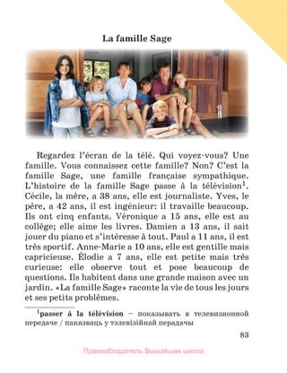 83
La	famille	Sage
Regardez  l’йcran  de  la  tйlй.  Qui  voyez-vous?  Une 
famille.  Vous  connaissez  cette  famille?  Non?  C’est  la 
famille  Sage,  une  famille  franзaise  sympathique. 
L’histoire  de  la  famille  Sage  passe  а  la  tйlйvision1. 
Cйcile, la mиre, a 38 ans, elle est journaliste. Yves, le 
pиre, a 42 ans, il est ingйnieur: il travaille beaucoup. 
Ils  ont  cinq  enfants.  Vйronique  a  15  ans,  elle  est  au 
collиge;  elle  aime  les  livres.  Damien  a  13  ans,  il  sait 
jouer du piano et s’intйresse а tout. Paul a 11 ans, il est 
trиs sportif. Anne-Marie a 10 ans, elle est gentille mais 
capricieuse.  Йlodie  a  7  ans,  elle  est  petite  mais  trиs 
curieuse:  elle  observe  tout  et  pose  beaucoup  de 
questions. Ils habitent dans une grande maison avec un 
jardin. «La famille Sage» raconte la vie de tous les jours 
et ses petits problиmes.
1passer	 а	 la	 tйlйvision  – показывать в телевизионной
передаче / паказваць у тэлевiзiйнай перадачы
Правообладатель Вышэйшая школа
 