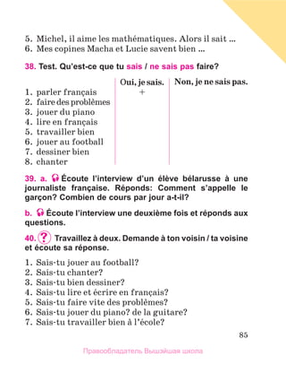 85
5.	 Michel, il aime les mathйmatiques. Alors il sait …
6.	 Mes copines Macha et Lucie savent bien …
38. Test. Qu’est-ce que tu sais / ne sais pas faire?
1.	 parler franзais
2.	 fairedesproblиmes
3.	 jouer du piano
4.	 lire en franзais
5.	 travailler bien
6.	 jouer au football
7.	 dessiner bien
8.	 chanter
Oui, je sais.
+
Non, je ne sais pas.
39. a. Écoute l’interview d’un élève bélarusse à une
journaliste française. Réponds: Comment s’appelle le
garçon? Combien de cours par jour a-t-il?
b. Écoute l’interview une deuxième fois et réponds aux
questions.
40.		Travaillez à deux. Demande à ton voisin / ta voisine
et écoute sa réponse.
1.	 Sais-tu jouer au football?
2.	 Sais-tu chanter?
3.	 Sais-tu bien dessiner?
4.	 Sais-tu lire et йcrire en franзais?
5.	 Sais-tu faire vite des problиmes?
6.	 Sais-tu jouer du piano? de la guitare?
7.	 Sais-tu travailler bien а l’йcole?
Правообладатель Вышэйшая школа
 