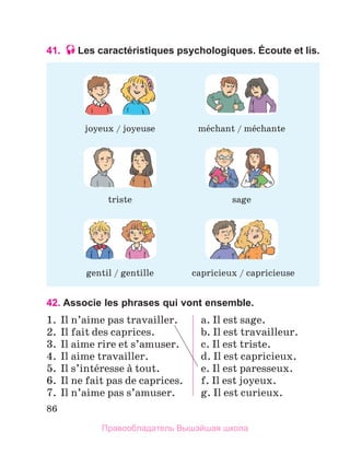 86
41. Les caractéristiques psychologiques. Écoute et lis.
42. Associe les phrases qui vont ensemble.
1.	 Il n’aime pas travailler.
2.	 Il fait des caprices.
3.	 Il aime rire et s’amuser.
4.	 Il aime travailler.
5.	 Il s’intйresse а tout.
6.	 Il ne fait pas de caprices.
7.	 Il n’aime pas s’amuser.
a. Il est sage.
b. Il est travailleur.
c. Il est triste.
d. Il est capricieux.
e. Il est paresseux.
f. Il est joyeux.
g. Il est curieux.
joyeux / joyeuse
triste
mйchant / mйchante
gentil / gentille
sage
capricieux / capricieuse
Правообладатель Вышэйшая школа
 