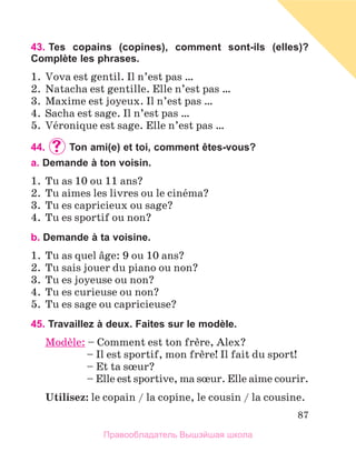 87
43. 
Tes copains (copines), comment sont-ils (elles)?
Complète les phrases.
1.	 Vova est gentil. Il n’est pas …
2.	 Natacha est gentille. Elle n’est pas …
3.	 Maxime est joyeux. Il n’est pas …
4.	 Sacha est sage. Il n’est pas …
5.	 Vйronique est sage. Elle n’est pas …
44.	 	Ton ami(e) et toi, comment êtes-vous?
a. Demande à ton voisin.
1.	 Tu as 10 ou 11 ans?
2.	 Tu aimes les livres ou le cinйma?
3.	 Tu es capricieux ou sage?
4.	 Tu es sportif ou non?
b. Demande à ta voisine.
1.	 Tu as quel вge: 9 ou 10 ans?
2.	 Tu sais jouer du piano ou non?
3.	 Tu es joyeuse ou non?
4.	 Tu es curieuse ou non?
5.	 Tu es sage ou capricieuse?
45. Travaillez à deux. Faites sur le modèle.
Modиle: – Comment est ton frиre, Alex?
	 – Il est sportif, mon frиre! Il fait du sport!
	 – Et ta sњur?
	 – 
Elle est sportive, ma sњur. Elle aime courir.
Utilisez: le copain / la copine, le cousin / la cousine.
Правообладатель Вышэйшая школа
 