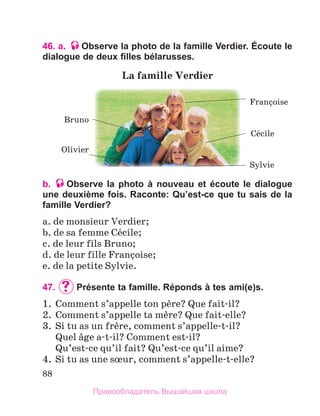 88
46. a. Observe la photo de la famille Verdier. Écoute le
dialogue de deux filles bélarusses.
b. Observe la photo à nouveau et écoute le dialogue
une deuxième fois. Raconte: Qu’est-ce que tu sais de la
famille Verdier?
a. de monsieur Verdier;
b. de sa femme Cйcile;
c. de leur fils Bruno;
d. de leur fille Franзoise;
e. de la petite Sylvie.
47. 	Présente ta famille. Réponds à tes ami(e)s.
1.  Comment s’appelle ton pиre? Que fait-il?
2.  Comment s’appelle ta mиre? Que fait-elle?
3.  Si tu as un frиre, comment s’appelle-t-il?
  Quel вge a-t-il? Comment est-il?
  Qu’est-ce qu’il fait? Qu’est-ce qu’il aime?
4.  Si tu as une sњur, comment s’appelle-t-elle?
La	famille	Verdier	
Olivier 
Bruno
Sylvie
Franзoise
Cйcile
Правообладатель Вышэйшая школа
 