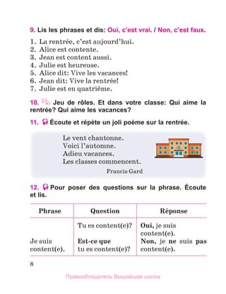 8
9. Lis les phrases et dis: Oui, c’est vrai. / Non, c’est faux.
1.  La rentrйe, c’est aujourd’hui. 
2.  Alice est contente.
3.  Jean est content aussi.
4.  Julie est heureuse.
5.  Alice dit: Vive les vacances!
6.  Jean dit: Vive la rentrйe!
7.  Julie est en quatriиme. 
10.  Jeu de rôles. Et dans votre classe: Qui aime la
rentrée? Qui aime les vacances?
11. Écoute et répète un joli poème sur la rentrée.
Le vent chantonne. 
Voici l’automne.
Adieu vacances.
Les classes commencent.
  Francis Gard
12. Pour poser des questions sur la phrase. Écoute
et lis.
Phrase Question Rйponse
Je suis 
content(e).
Tu es content(e)?
Est-ce	que
tu es content(e)?
Oui, je suis 
content(e).
Non,  je  ne  suis  pas 
content(e).
Правообладатель Вышэйшая школа
 
