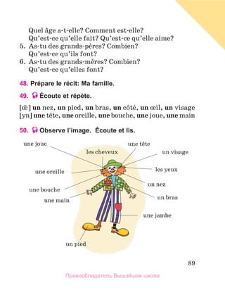 89
	 Quel вge a-t-elle? Comment est-elle?
	 Qu’est-ce qu’elle fait? Qu’est-ce qu’elle aime?
5.	 As-tu des grands-pиres? Combien?
	 Qu’est-ce qu’ils font?
6.	 As-tu des grands-mиres? Combien?
	 Qu’est-ce qu’elles font?
48. Prépare le récit: Ma famille.
49. Écoute et répète.
[њ ] un nez, un pied, un bras, un cфtй, un њil, un visage
[yn] une tкte, une oreille, une bouche, une joue, une main
50. Observe l’image.  Écoute et lis.
une joue
une oreille
une bouche
une main
un pied
une tкte
les cheveux un visage
les yeux
un nez
un bras
une jambe
Правообладатель Вышэйшая школа
 