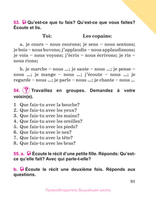 91
53. Qu’est-ce que tu fais? Qu’est-ce que vous faites?
Écoute et lis.
	 Toi:	 Les copains:
a. je cours – nous courons; je sens – nous sentons;
je bois – nous buvons; j’applaudis – nous applaudissons;
je vois – nous voyons; j’йcris – nous йcrivons; je ris –
nous rions;
b. je marche – nous …; je saute – nous …; je pense –
nous …; je mange – nous …; j’йcoute – nous …; je
regarde – nous …; je parle – nous …; je chante – nous …
54.	 	
Travaillez en groupes. Demandez à votre
voisin(e).
1	 Que fais-tu avec la bouche?
2.	 Que fais-tu avec les yeux?
3.	 Que fais-tu avec les mains?
4.	 Que fais-tu avec les oreilles?
5.	 Que fais-tu avec les pieds?
6.	 Que fais-tu avec le nez?
7.	 Que fais-tu avec la tкte?
8.	 Que fais-tu avec les bras?
55. a. Écoute le récit d’une petite fille. Réponds: Qu’est-
ce qu’elle fait? Avec qui parle-t-elle?
b. Écoute le récit une deuxième fois. Réponds aux
questions.
Правообладатель Вышэйшая школа
 