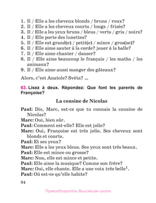 94
1.	 Il / Elle a les cheveux blonds / bruns / roux?
2.	 Il / Elle a les cheveux courts / longs / frisйs?
3.	 Il / Elle a les yeux bruns / bleus / verts / gris / noirs?
4.	 Il / Elle porte des lunettes?
5.	 Il / Elle est grand(e) / petit(e) / mince / gros(se)?
6.	 Il / Elle aime sauter а la corde? jouer а la balle?
7.	 Il / Elle aime chanter / danser?
8.	 Il / Elle aime beaucoup le franзais / les maths / les
animaux?
9.	 Il / Elle aime aussi manger des gвteaux?
Alors, c’est Anatole? Svйta? …
63. 
Lisez à deux. Répondez: Que font les parents de
Françoise?
La cousine de Nicolas
Paul: Dis, Marc, est-ce que tu connais la cousine de
Nicolas?
Marc: Oui, bien sыr.
Paul: Comment est-elle? Elle est jolie?
Marc: Oui, Franзoise est trиs jolie. Ses cheveux sont
blonds et courts.
Paul: Et ses yeux?
Marc: Elle a les yeux bleus. Ses yeux sont trиs beaux.
Paul: Elle est mince ou grosse?
Marc: Non, elle est mince et petite.
Paul: Elle aime la musique? Comme son frиre?
Marc: Oui, elle chante. Elle a une voix trиs belle1.
Paul: Oщ est-ce qu’elle habite?
Правообладатель Вышэйшая школа
 