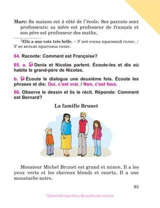 95
Marc: Sa maison est а cфtй de l’йcole. Ses parents sont
professeurs: sa mиre est professeur de franзais et
son pиre est professeur des maths.
1Elle a une voix trиs belle. – У неё очень красивый голос. /
У яе вельмi прыгожы голас.
64. Raconte: Comment est Françoise?
65. a. Denis et Nicolas parlent. Écoute-les et dis où
habite le grand-père de Nicolas.
b. Écoute le dialogue une deuxième fois. Écoute les
phrases et dis: Oui, c’est vrai. / Non, c’est faux.
66. Observe le dessin et lis le récit. Réponds: Comment
est Bernard?
La famille Brunet
Monsieur Michel Brunet est grand et mince. Il a les
yeux verts et les cheveux blonds et courts. Il a une
moustache noire.
Правообладатель Вышэйшая школа
 