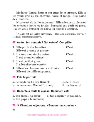 96
Madame Laura Brunet est grande et grosse. Elle a
les yeux gris et les cheveux noirs et longs. Elle porte
des lunettes.
Nicole est de taille moyenne1. Elle a les yeux bleus et
les cheveux noirs et frisйs. Bernard est petit et gros.
Il a les yeux verts et les cheveux blonds et courts.
1Nicole est de taille moyenne. – Николь среднего роста. /
Нiколь сярэдняга росту.
67. As-tu bien compris? Qui est-ce? Complète.
1.	 Elle porte des lunettes.	 C’est …
	 Elle est grande et grosse.
2.	 Il a une moustache noire.	 C’est …
	 Il est grand et mince.
3.	 Il est petit et gros.	 C’est …
	 Il a les cheveux courts.
4.	 Elle a les cheveux noirs et frisйs.	 C’est …
	 Elle est de taille moyenne.
68. Fais le portrait:
a. de madame Laura Brunet;	 c. de Nicole;
b. de monsieur Michel Brunet;	 d. de Bernard.
69. Raconte à toute la classe. Comment est:
a. ton frиre / ta sњur;	 c. ton cousin / ta cousine.
b. ton papa / ta maman;
70.Chantons et jouons: «Bonjour ma cousine».
Правообладатель Вышэйшая школа
 